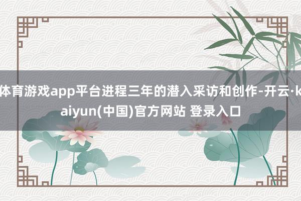 体育游戏app平台进程三年的潜入采访和创作-开云·kaiyun(中国)官方网站 登录入口
