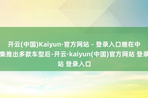 开云(中国)Kaiyun·官方网站 - 登录入口继在中国市集推出多款车型后-开云·kaiyun(中国)官方网站 登录入口