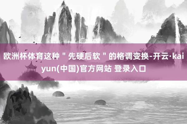 欧洲杯体育这种＂先硬后软＂的格调变换-开云·kaiyun(中国)官方网站 登录入口