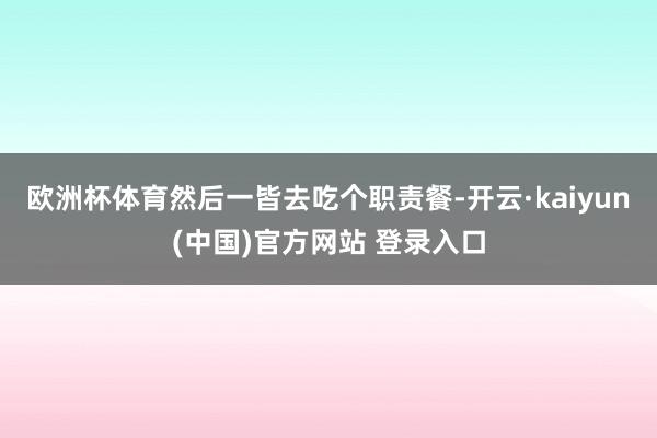 欧洲杯体育然后一皆去吃个职责餐-开云·kaiyun(中国)官方网站 登录入口