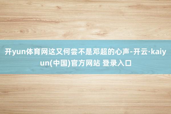 开yun体育网这又何尝不是邓超的心声-开云·kaiyun(中国)官方网站 登录入口