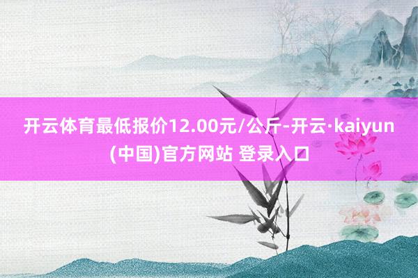 开云体育最低报价12.00元/公斤-开云·kaiyun(中国)官方网站 登录入口