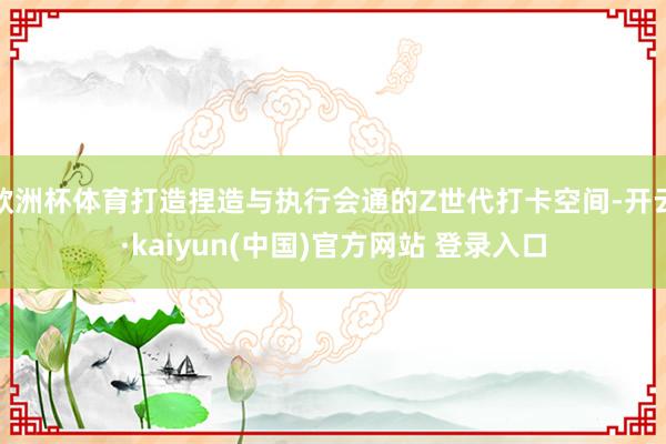 欧洲杯体育打造捏造与执行会通的Z世代打卡空间-开云·kaiyun(中国)官方网站 登录入口