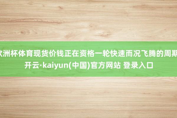 欧洲杯体育现货价钱正在资格一轮快速而况飞腾的周期-开云·kaiyun(中国)官方网站 登录入口