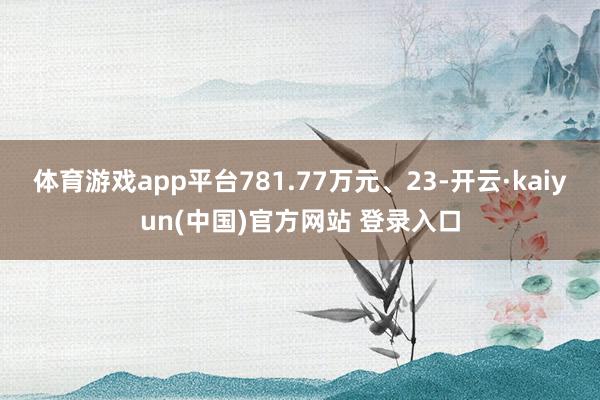 体育游戏app平台781.77万元、23-开云·kaiyun(中国)官方网站 登录入口