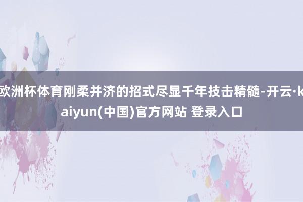 欧洲杯体育刚柔并济的招式尽显千年技击精髓-开云·kaiyun(中国)官方网站 登录入口