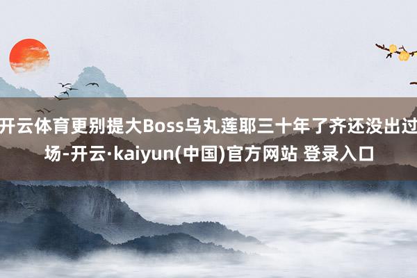 开云体育更别提大Boss乌丸莲耶三十年了齐还没出过场-开云·kaiyun(中国)官方网站 登录入口