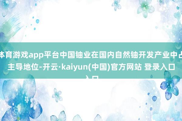 体育游戏app平台中国铀业在国内自然铀开发产业中占主导地位-开云·kaiyun(中国)官方网站 登录入口