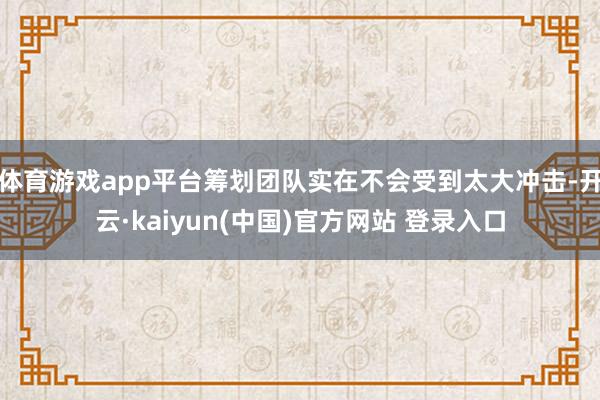 体育游戏app平台筹划团队实在不会受到太大冲击-开云·kaiyun(中国)官方网站 登录入口