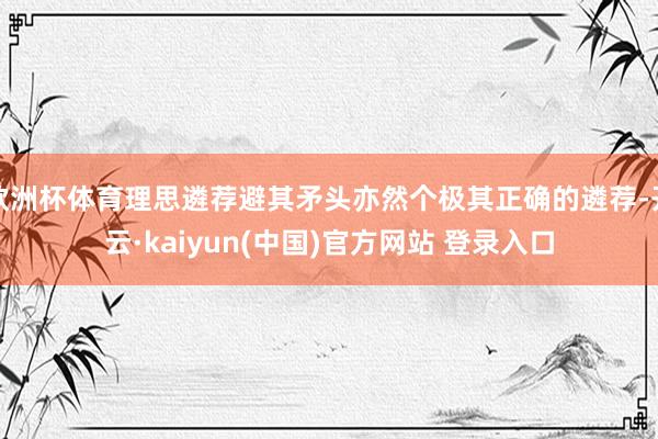 欧洲杯体育理思遴荐避其矛头亦然个极其正确的遴荐-开云·kaiyun(中国)官方网站 登录入口