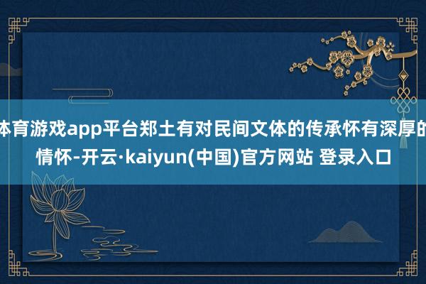 体育游戏app平台郑土有对民间文体的传承怀有深厚的情怀-开云·kaiyun(中国)官方网站 登录入口