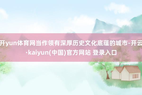 开yun体育网当作领有深厚历史文化底蕴的城市-开云·kaiyun(中国)官方网站 登录入口