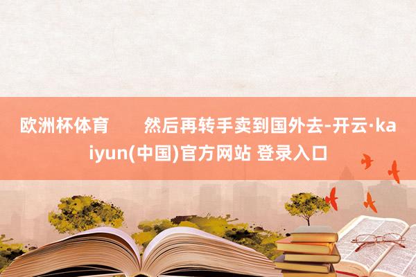欧洲杯体育 然后再转手卖到国外去-开云·kaiyun(中国)官方网站 登录入口