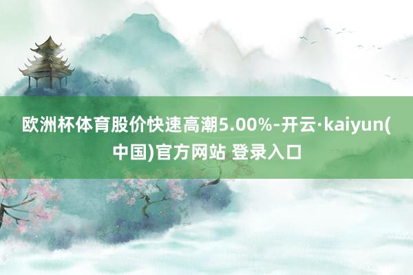 欧洲杯体育股价快速高潮5.00%-开云·kaiyun(中国)官方网站 登录入口