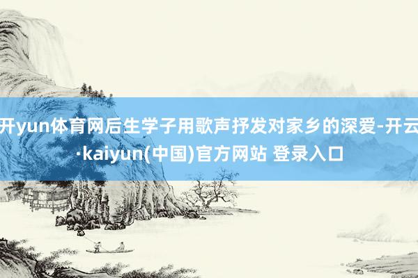开yun体育网后生学子用歌声抒发对家乡的深爱-开云·kaiyun(中国)官方网站 登录入口