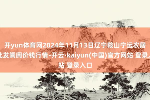 开yun体育网2024年11月13日辽宁鞍山宁远农居品批发阛阓价钱行情-开云·kaiyun(中国)官方网站 登录入口