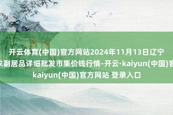 开云体育(中国)官方网站2024年11月13日辽宁阜新市瑞轩蔬菜农副居品详细批发市集价钱行情-开云·kaiyun(中国)官方网站 登录入口