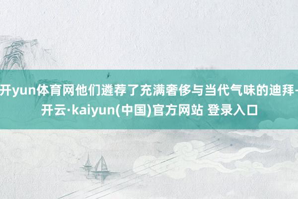 开yun体育网他们遴荐了充满奢侈与当代气味的迪拜-开云·kaiyun(中国)官方网站 登录入口