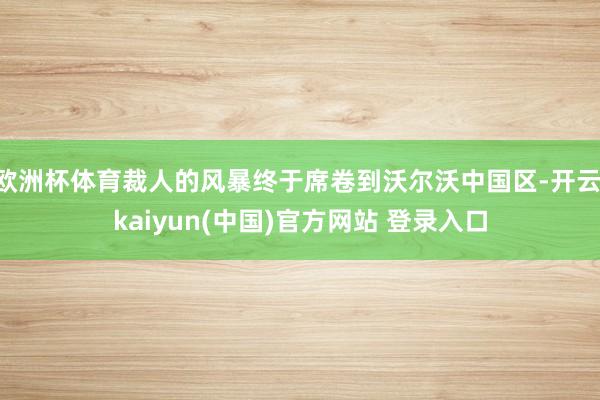 欧洲杯体育裁人的风暴终于席卷到沃尔沃中国区-开云·kaiyun(中国)官方网站 登录入口