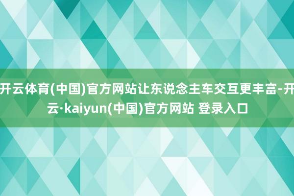 开云体育(中国)官方网站让东说念主车交互更丰富-开云·kaiyun(中国)官方网站 登录入口