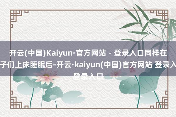 开云(中国)Kaiyun·官方网站 - 登录入口同样在孩子们上床睡眠后-开云·kaiyun(中国)官方网站 登录入口