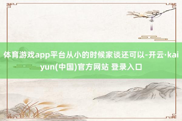 体育游戏app平台从小的时候家谈还可以-开云·kaiyun(中国)官方网站 登录入口