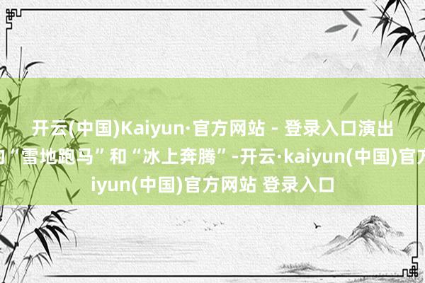开云(中国)Kaiyun·官方网站 - 登录入口演出一场别开生面的“雪地跑马”和“冰上奔腾”-开云·kaiyun(中国)官方网站 登录入口
