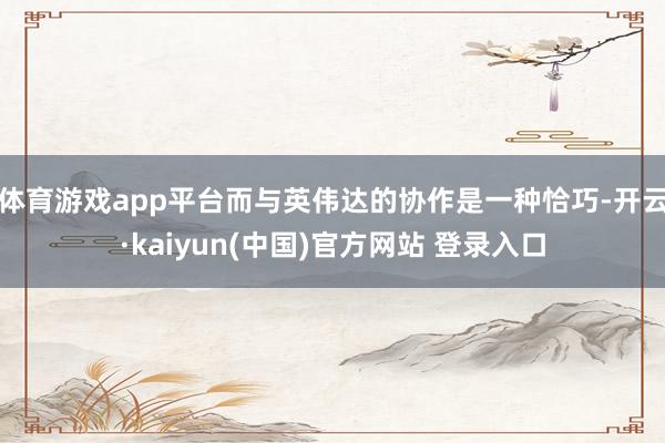 体育游戏app平台而与英伟达的协作是一种恰巧-开云·kaiyun(中国)官方网站 登录入口