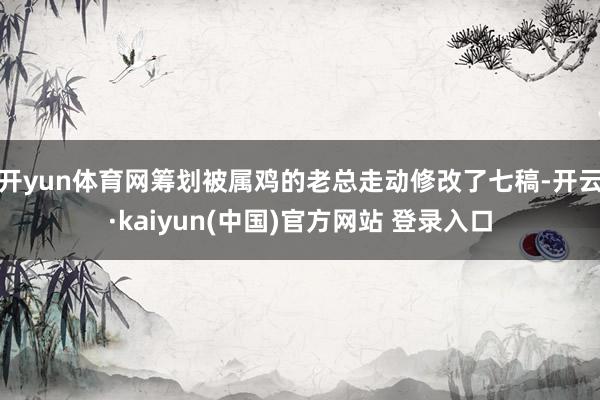 开yun体育网筹划被属鸡的老总走动修改了七稿-开云·kaiyun(中国)官方网站 登录入口