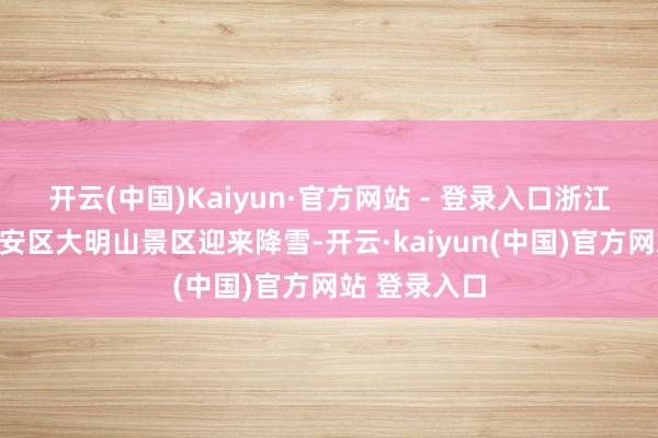 开云(中国)Kaiyun·官方网站 - 登录入口浙江省杭州市临安区大明山景区迎来降雪-开云·kaiyun(中国)官方网站 登录入口