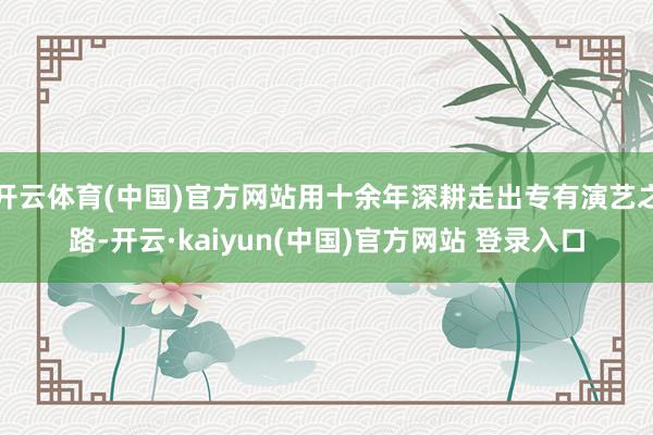 开云体育(中国)官方网站用十余年深耕走出专有演艺之路-开云·kaiyun(中国)官方网站 登录入口