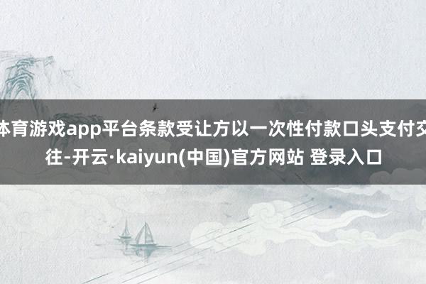 体育游戏app平台条款受让方以一次性付款口头支付交往-开云·kaiyun(中国)官方网站 登录入口
