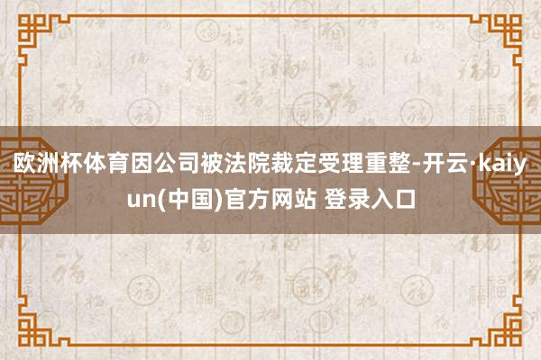 欧洲杯体育因公司被法院裁定受理重整-开云·kaiyun(中国)官方网站 登录入口
