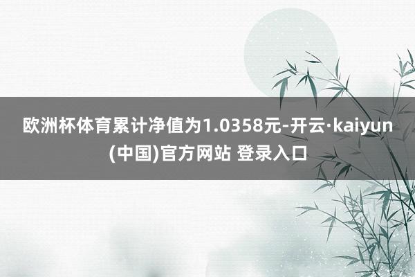 欧洲杯体育累计净值为1.0358元-开云·kaiyun(中国)官方网站 登录入口