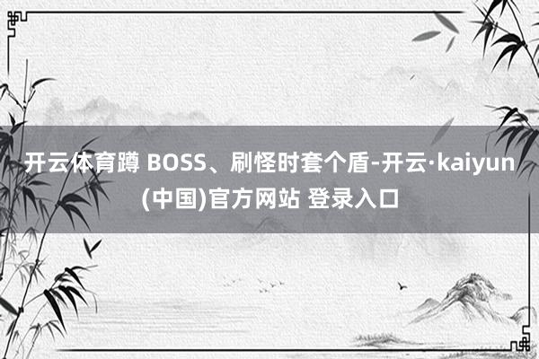 开云体育蹲 BOSS、刷怪时套个盾-开云·kaiyun(中国)官方网站 登录入口