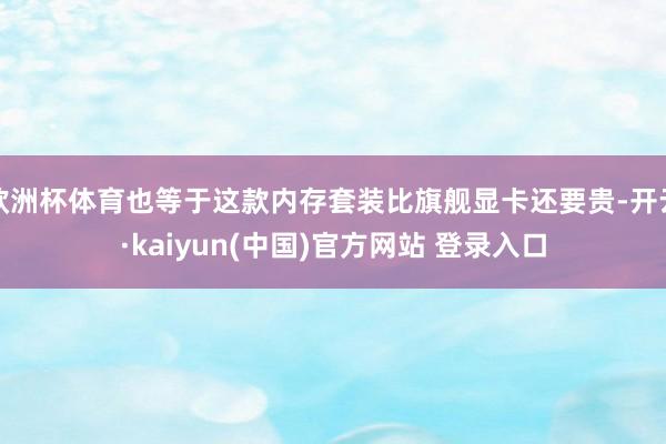 欧洲杯体育也等于这款内存套装比旗舰显卡还要贵-开云·kaiyun(中国)官方网站 登录入口