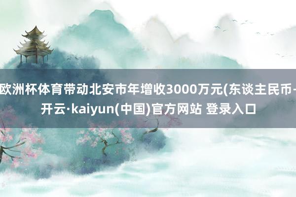 欧洲杯体育带动北安市年增收3000万元(东谈主民币-开云·kaiyun(中国)官方网站 登录入口