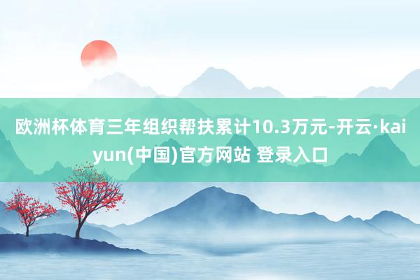 欧洲杯体育三年组织帮扶累计10.3万元-开云·kaiyun(中国)官方网站 登录入口