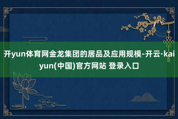 开yun体育网金龙集团的居品及应用规模-开云·kaiyun(中国)官方网站 登录入口