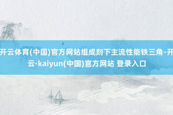 开云体育(中国)官方网站组成刻下主流性能铁三角-开云·kaiyun(中国)官方网站 登录入口