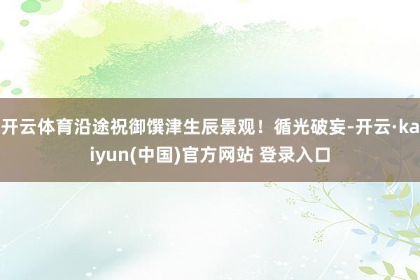 开云体育沿途祝御馔津生辰景观！循光破妄-开云·kaiyun(中国)官方网站 登录入口