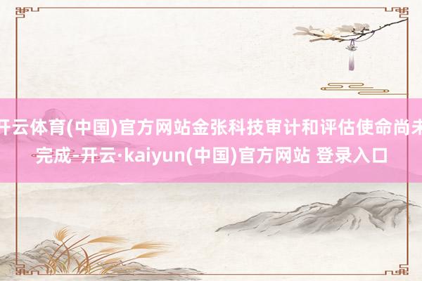 开云体育(中国)官方网站金张科技审计和评估使命尚未完成-开云·kaiyun(中国)官方网站 登录入口