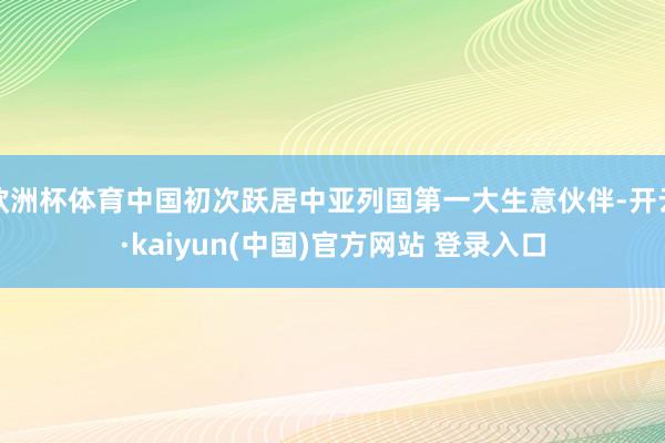 欧洲杯体育中国初次跃居中亚列国第一大生意伙伴-开云·kaiyun(中国)官方网站 登录入口