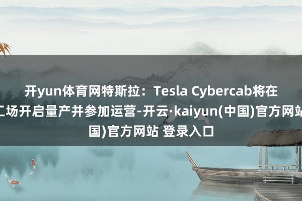 开yun体育网特斯拉：Tesla Cybercab将在得州超等工场开启量产并参加运营-开云·kaiyun(中国)官方网站 登录入口
