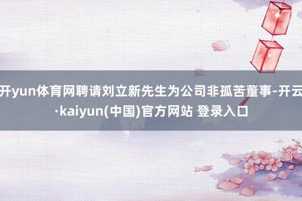 开yun体育网聘请刘立新先生为公司非孤苦董事-开云·kaiyun(中国)官方网站 登录入口