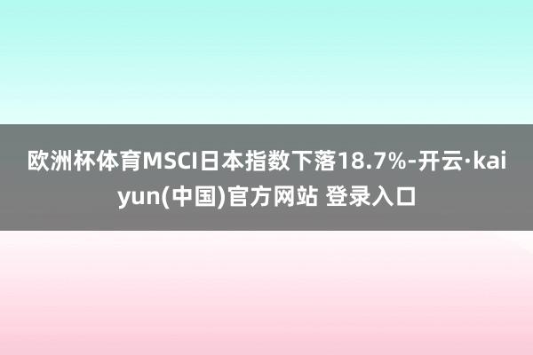 欧洲杯体育MSCI日本指数下落18.7%-开云·kaiyun(中国)官方网站 登录入口