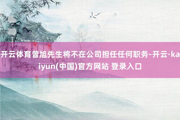 开云体育曾旭先生将不在公司担任任何职务-开云·kaiyun(中国)官方网站 登录入口