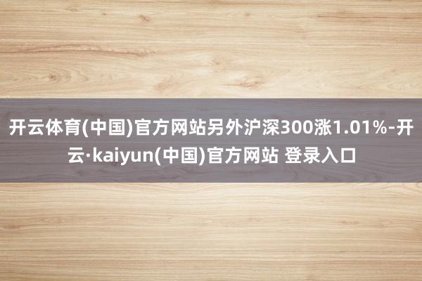 开云体育(中国)官方网站另外沪深300涨1.01%-开云·kaiyun(中国)官方网站 登录入口