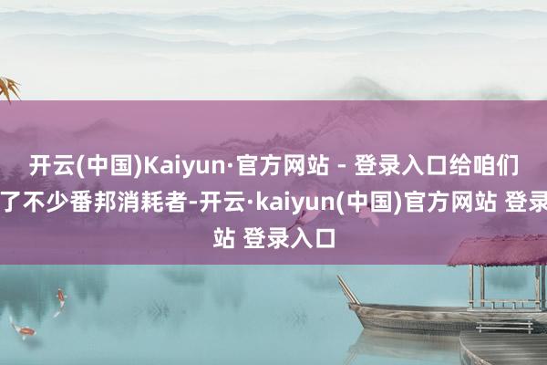 开云(中国)Kaiyun·官方网站 - 登录入口给咱们带来了不少番邦消耗者-开云·kaiyun(中国)官方网站 登录入口