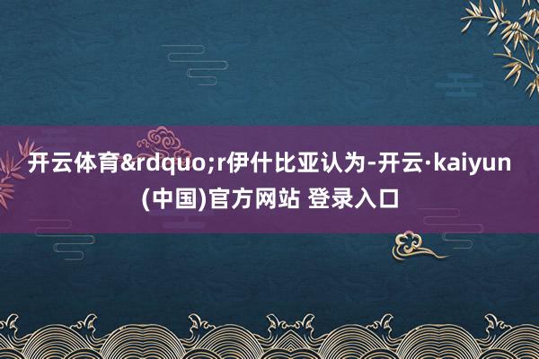 开云体育”r伊什比亚认为-开云·kaiyun(中国)官方网站 登录入口